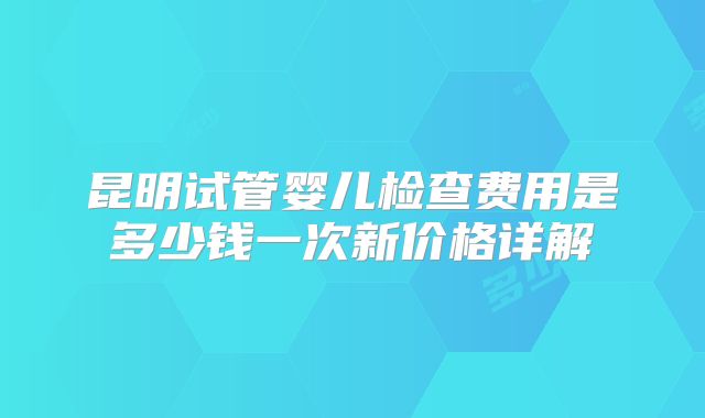 昆明试管婴儿检查费用是多少钱一次新价格详解