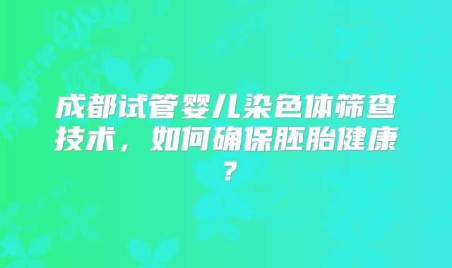 成都试管婴儿染色体筛查技术,如何确保胚胎健康?