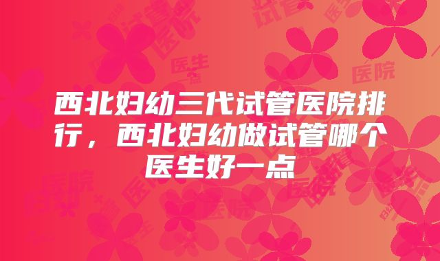 西北妇幼三代试管医院排行，西北妇幼做试管哪个医生好一点