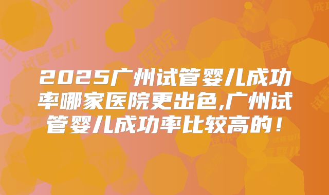 2025广州试管婴儿成功率哪家医院更出色,广州试管婴儿成功率比较高的！