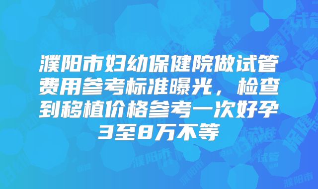 濮阳市妇幼保健院做试管费用参考标准曝光，检查到移植价格参考一次好孕3至8万不等