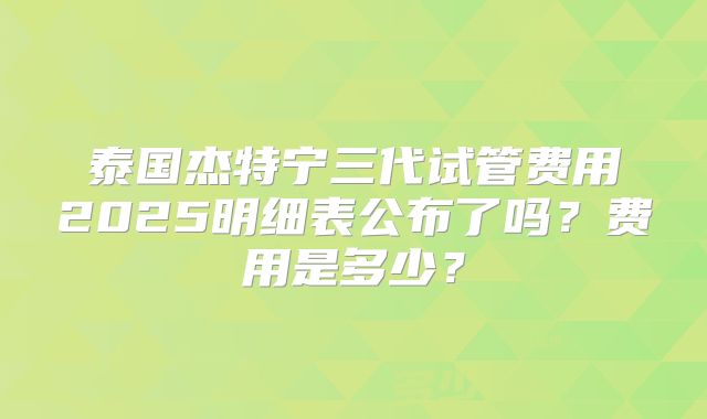 泰国杰特宁三代试管费用2025明细表公布了吗？费用是多少？