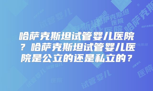哈萨克斯坦试管婴儿医院？哈萨克斯坦试管婴儿医院是公立的还是私立的？