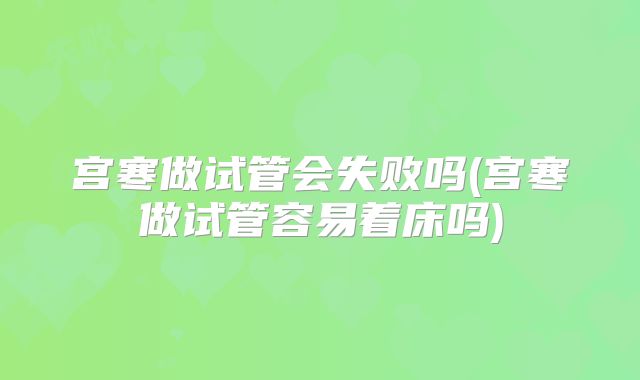 宫寒做试管会失败吗(宫寒做试管容易着床吗)