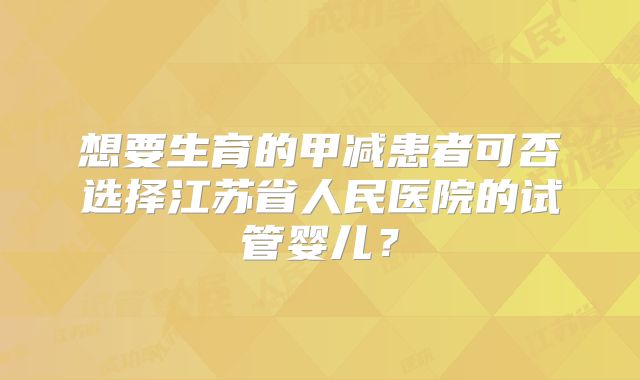 想要生育的甲减患者可否选择江苏省人民医院的试管婴儿？