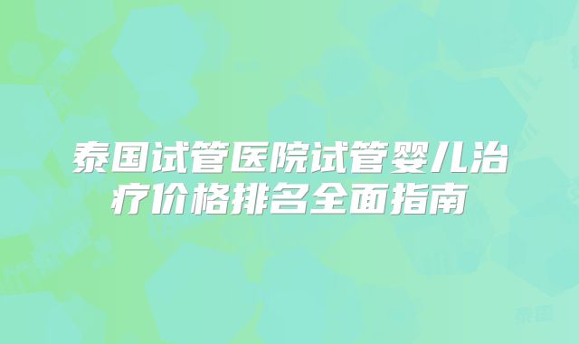 泰国试管医院试管婴儿治疗价格排名全面指南