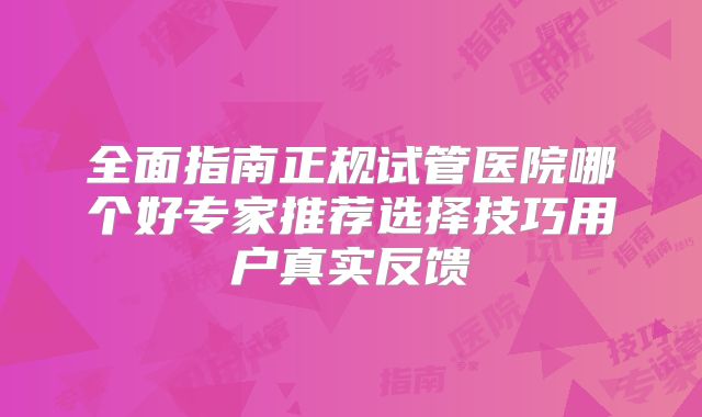 全面指南正规试管医院哪个好专家推荐选择技巧用户真实反馈