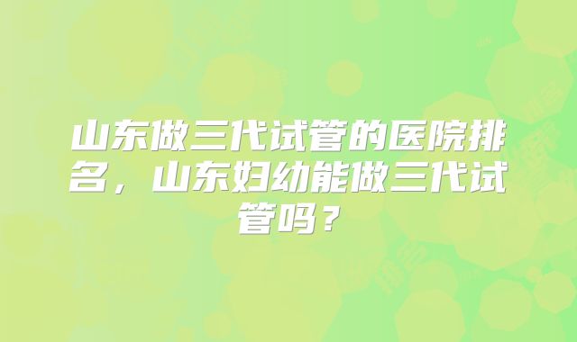山东做三代试管的医院排名,山东妇幼能做三代试管吗?