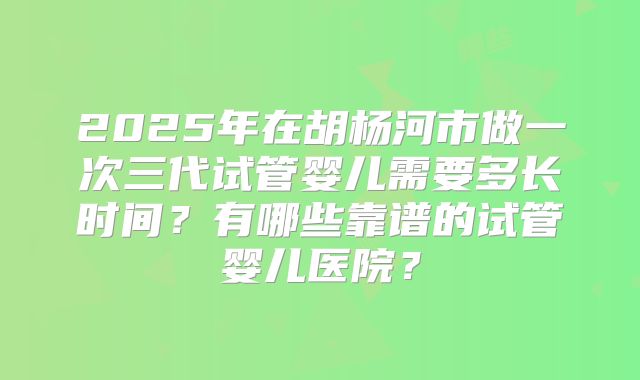 2025年在胡杨河市做一次三代试管婴儿需要多长时间？有哪些靠谱的试管婴儿医院？