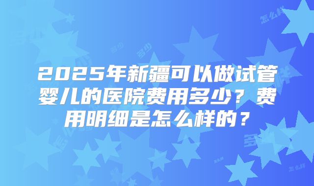 2025年新疆可以做试管婴儿的医院费用多少?费用明细是怎么样的?
