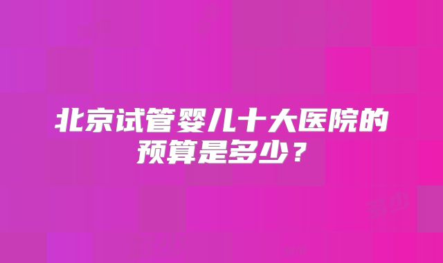北京试管婴儿十大医院的预算是多少？