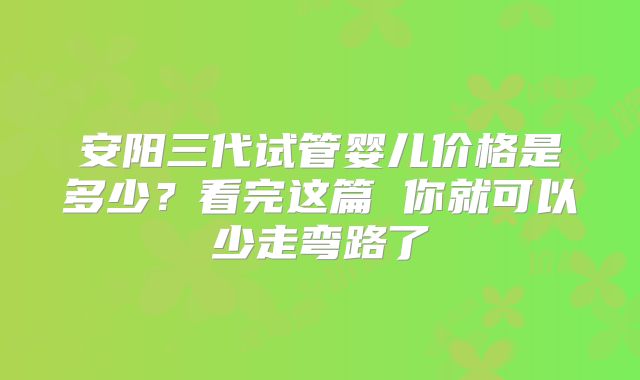 安阳三代试管婴儿价格是多少？看完这篇 你就可以少走弯路了