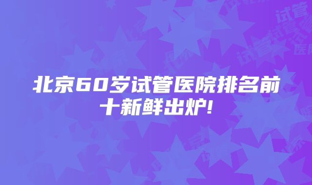北京60岁试管医院排名前十新鲜出炉!