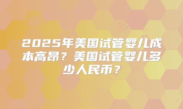 2025年美国试管婴儿成本高昂？美国试管婴儿多少人民币？