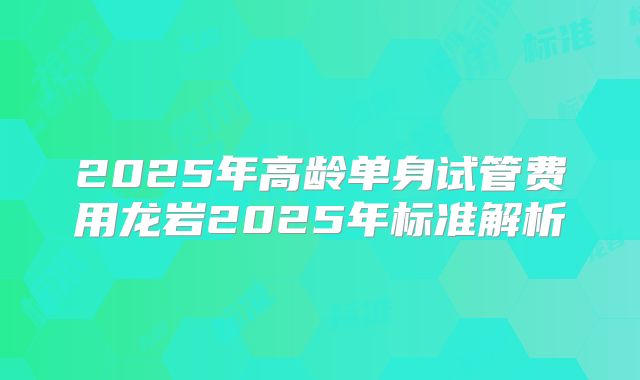 2025年高龄单身试管费用龙岩2025年标准解析