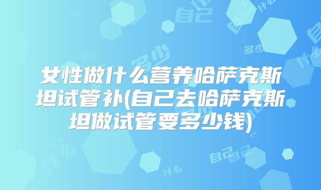 女性做什么营养哈萨克斯坦试管补(自己去哈萨克斯坦做试管要多少钱)