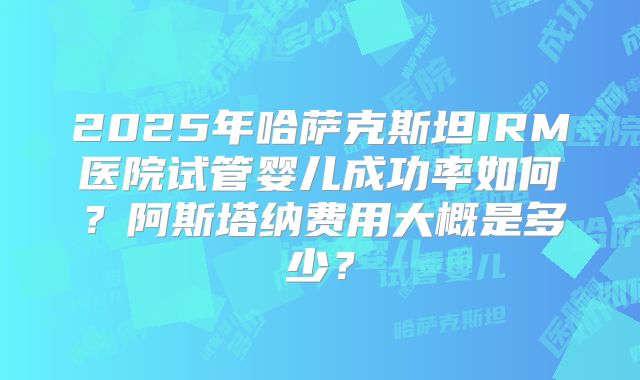 2025年哈萨克斯坦IRM医院试管婴儿成功率如何？阿斯塔纳费用大概是多少？