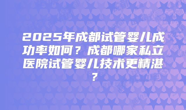 2025年成都试管婴儿成功率如何？成都哪家私立医院试管婴儿技术更精湛？