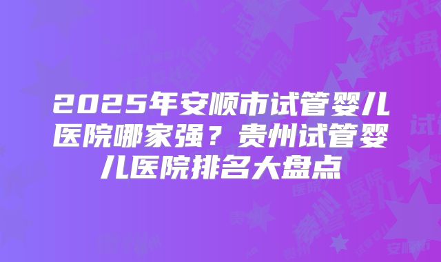 2025年安顺市试管婴儿医院哪家强？贵州试管婴儿医院排名大盘点