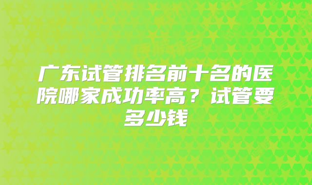 广东试管排名前十名的医院哪家成功率高？试管要多少钱