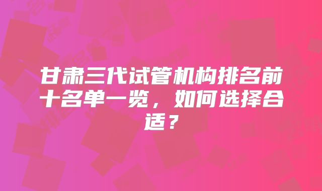 甘肃三代试管机构排名前十名单一览,如何选择合适?