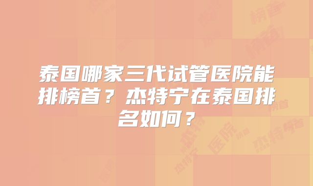 泰国哪家三代试管医院能排榜首？杰特宁在泰国排名如何？