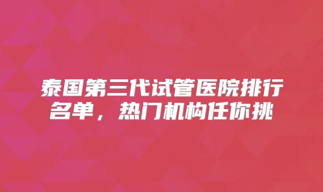 泰国第三代试管医院排行名单，热门机构任你挑