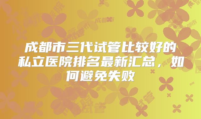 成都市三代试管比较好的私立医院排名最新汇总，如何避免失败