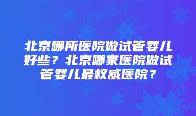 北京哪所医院做试管婴儿好些?北京哪家医院做试管婴儿最权威医院?