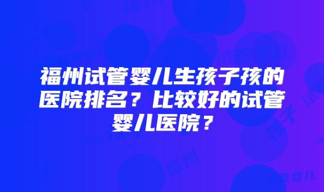 福州试管婴儿生孩子孩的医院排名？比较好的试管婴儿医院？