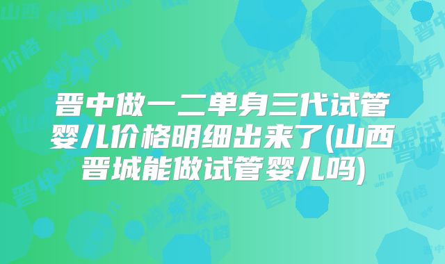 晋中做一二单身三代试管婴儿价格明细出来了(山西晋城能做试管婴儿吗)