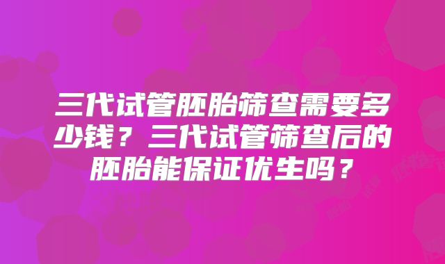 三代试管胚胎筛查需要多少钱？三代试管筛查后的胚胎能保证优生吗？