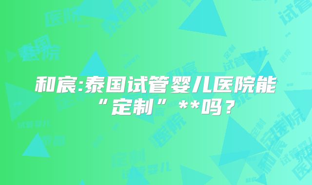 和宸:泰国试管婴儿医院能“定制”**吗?