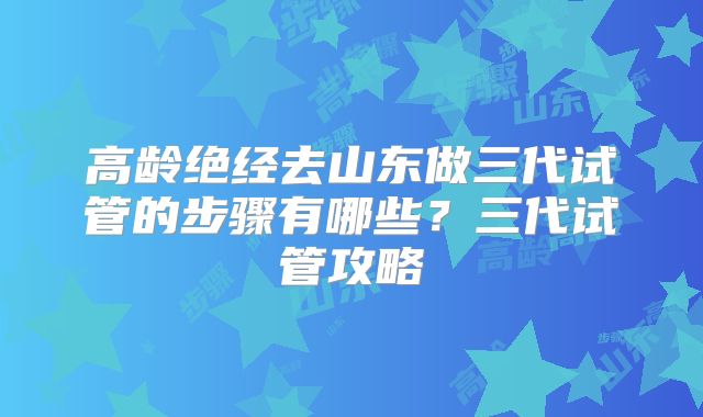 高龄绝经去山东做三代试管的步骤有哪些？三代试管攻略