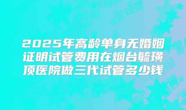 2025年高龄单身无婚姻证明试管费用在烟台毓璜顶医院做三代试管多少钱