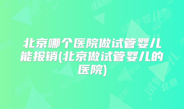 北京哪个医院做试管婴儿能报销(北京做试管婴儿的医院)