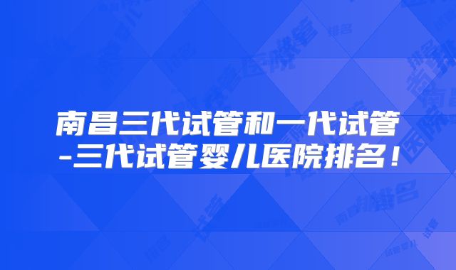 南昌三代试管和一代试管-三代试管婴儿医院排名！