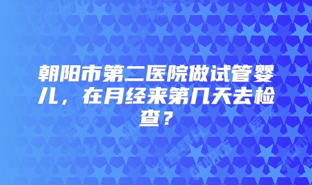 朝阳市第二医院做试管婴儿，在月经来第几天去检查？