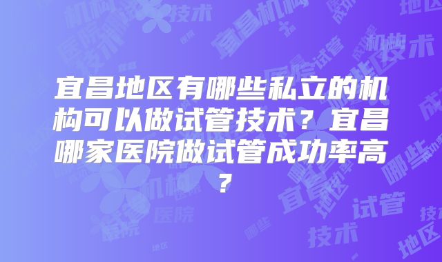 宜昌地区有哪些私立的机构可以做试管技术？宜昌哪家医院做试管成功率高？