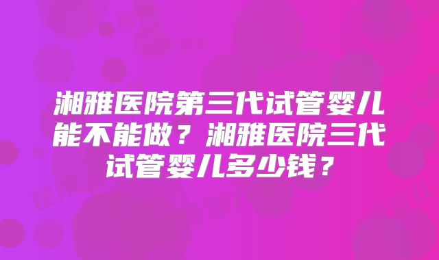 湘雅医院第三代试管婴儿能不能做？湘雅医院三代试管婴儿多少钱？