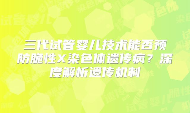 三代试管婴儿技术能否预防脆性X染色体遗传病？深度解析遗传机制