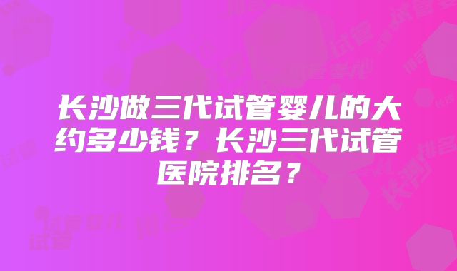 长沙做三代试管婴儿的大约多少钱？长沙三代试管医院排名？