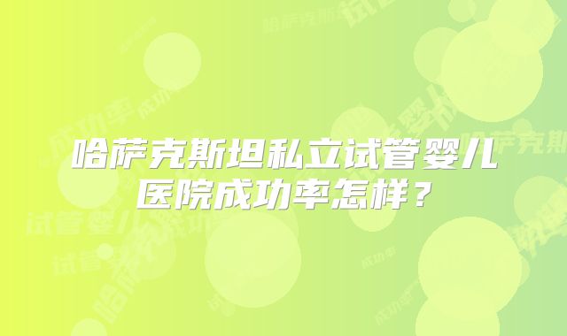 哈萨克斯坦私立试管婴儿医院成功率怎样？