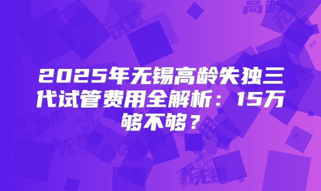 2025年无锡高龄失独三代试管费用全解析:15万够不够?