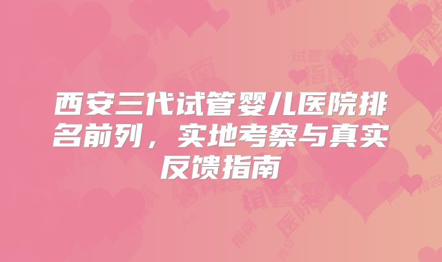 西安三代试管婴儿医院排名前列,实地考察与真实反馈指南