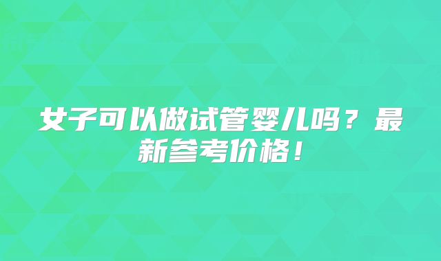 女子可以做试管婴儿吗？最新参考价格！