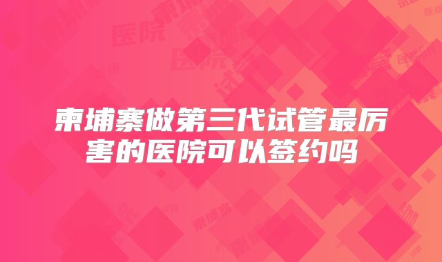 柬埔寨做第三代试管最厉害的医院可以签约吗