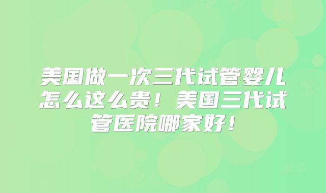 美国做一次三代试管婴儿怎么这么贵!美国三代试管医院哪家好!