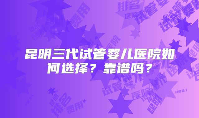 昆明三代试管婴儿医院如何选择？靠谱吗？