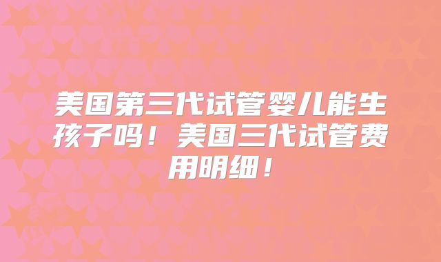 美国第三代试管婴儿能生孩子吗!美国三代试管费用明细!